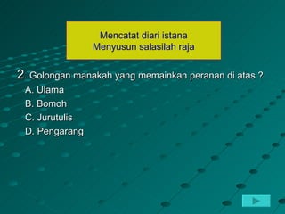 Mencatat diari istana
                Menyusun salasilah raja


2. Golongan manakah yang memainkan peranan di atas ?
 A. Ulama
 B. Bomoh
 C. Jurutulis
 D. Pengarang
 
