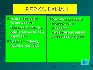 PERKAHWINAN
Putera dan puteri        Perkahwinan dapat
Sultan Melaka            mengukuhkan
dikahwinkan dengan       hubungan
putera dan puteri raja   persaudaraan antara
negeri lain              kedua-dua kerajaan
Contoh – Pahang,
Kelantan dan Siak
 