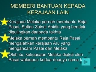 MEMBERI BANTUAN KEPADA
    KERAJAAN LAIN
Kerajaan Melaka pernah membantu Raja
Pasai, Sultan Zainal Abidin yang hendak
digulingkan daripada takhta
Melaka pernah membantu Raja Pasai
mengalahkan kerajaan Aru yang
mengancam Pasai dan Melaka
Oleh itu, kekuasaan Melaka diakui oleh
Pasai walaupun kedua-duanya sama taraf
 
