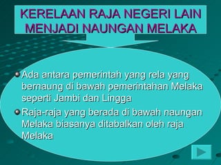 KERELAAN RAJA NEGERI LAIN
 MENJADI NAUNGAN MELAKA


Ada antara pemerintah yang rela yang
bernaung di bawah pemerintahan Melaka
seperti Jambi dan Lingga
Raja-raja yang berada di bawah naungan
Melaka biasanya ditabalkan oleh raja
Melaka
 