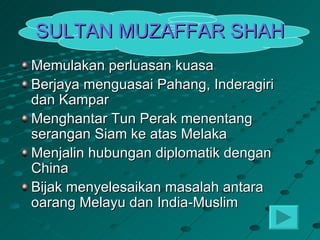 SULTAN MUZAFFAR SHAH
Memulakan perluasan kuasa
Berjaya menguasai Pahang, Inderagiri
dan Kampar
Menghantar Tun Perak menentang
serangan Siam ke atas Melaka
Menjalin hubungan diplomatik dengan
China
Bijak menyelesaikan masalah antara
oarang Melayu dan India-Muslim
 