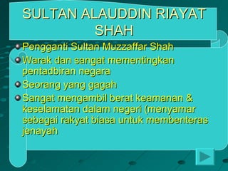 SULTAN ALAUDDIN RIAYAT
         SHAH
Pengganti Sultan Muzzaffar Shah
Warak dan sangat mementingkan
pentadbiran negara
Seorang yang gagah
Sangat mengambil berat keamanan &
keselamatan dalam negeri (menyamar
sebagai rakyat biasa untuk membenteras
jenayah
 
