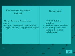 Kawasan Jajahan                      Bentuk Ufti
       Takluk

•Klang, Bernam, Perak, dan          •  40 000 Calains
 Jugra                                setahun
•Kampar, Inderagiri, dan Pahang     • 40 kati emas setahun
•Lingga, Rokan, Tunggal dan Rupat   • 40 buah perahu dan
                                      lancara bersama
                                      hulubalang
 