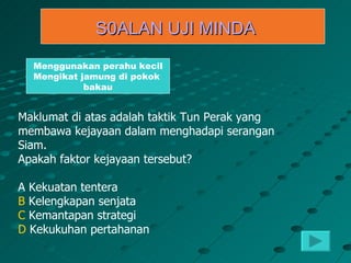 S0ALAN UJI MINDA
  Menggunakan perahu kecil
  Mengikat jamung di pokok
            bakau


Maklumat di atas adalah taktik Tun Perak yang
membawa kejayaan dalam menghadapi serangan
Siam.
Apakah faktor kejayaan tersebut?

A Kekuatan tentera
B Kelengkapan senjata
C Kemantapan strategi
D Kekukuhan pertahanan
 