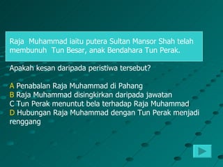 Raja Muhammad iaitu putera Sultan Mansor Shah telah
membunuh Tun Besar, anak Bendahara Tun Perak.

Apakah kesan daripada peristiwa tersebut?

A Penabalan Raja Muhammad di Pahang
B Raja Muhammad disingkirkan daripada jawatan
C Tun Perak menuntut bela terhadap Raja Muhammad
D Hubungan Raja Muhammad dengan Tun Perak menjadi
renggang
 