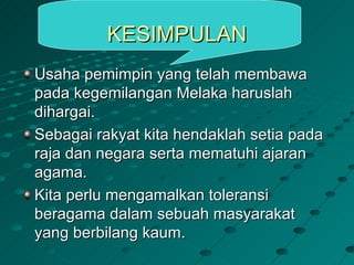 KESIMPULAN
Usaha pemimpin yang telah membawa
pada kegemilangan Melaka haruslah
dihargai.
Sebagai rakyat kita hendaklah setia pada
raja dan negara serta mematuhi ajaran
agama.
Kita perlu mengamalkan toleransi
beragama dalam sebuah masyarakat
yang berbilang kaum.
 