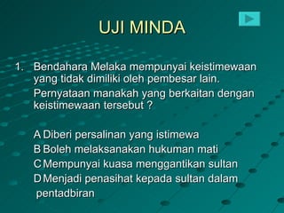 UJI MINDA

1. Bendahara Melaka mempunyai keistimewaan
   yang tidak dimiliki oleh pembesar lain.
   Pernyataan manakah yang berkaitan dengan
   keistimewaan tersebut ?

   A Diberi persalinan yang istimewa
   B Boleh melaksanakan hukuman mati
   C Mempunyai kuasa menggantikan sultan
   D Menjadi penasihat kepada sultan dalam
   pentadbiran
 