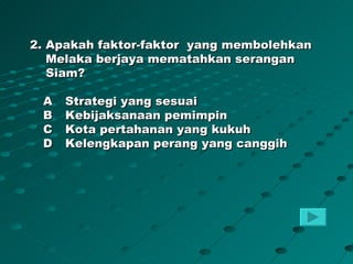 2. Apakah faktor-faktor yang membolehkan
   Melaka berjaya mematahkan serangan
   Siam?

 A   Strategi yang sesuai
 B   Kebijaksanaan pemimpin
 C   Kota pertahanan yang kukuh
 D   Kelengkapan perang yang canggih
 