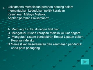 3.   Laksamana memainkan peranan penting dalam
     memantapkan kedudukan politik kerajaan
     Kesultanan Melayu Melaka.
     Apakah peranan Laksamana?


     A Memungut cukai di negeri taklukan
     B Mengetuai utusan kerajaan Melaka ke luar negara
     C Mengetuai sistem pentadbiran Empat Lipatan dalam
       Kerajaan Melaka
     D Memastikan keselamatan dan keamanan penduduk
       serta para pedagang
 