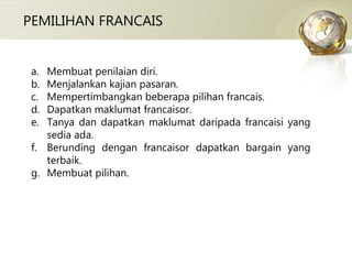 PEMILIHAN FRANCAIS Membuat penilaian diri. Menjalankan kajian pasaran. Mempertimbangkan beberapa pilihan francais. Dapatkan maklumat francaisor. Tanya dan dapatkan maklumat daripada francaisi yang sedia ada. Berunding dengan francaisor dapatkan bargain yang terbaik. Membuat pilihan. 