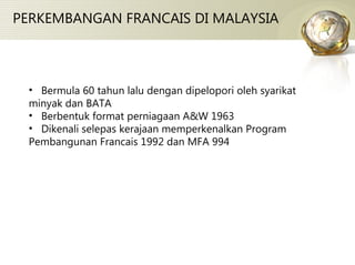 PERKEMBANGAN FRANCAIS DI MALAYSIA Bermula 60 tahun lalu dengan dipelopori oleh syarikat minyak dan BATA Berbentuk format perniagaan A&W 1963 Dikenali selepas kerajaan memperkenalkan Program Pembangunan Francais 1992 dan MFA 994 