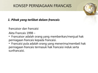 KONSEP PERNIAGAAN FRANCAIS francaisor dan francaisi Akta Francais 1998 – Francaisor adalah orang yang memberikan/menjual hak perniagaan francais kepada francaisi. Francaisi pula adalah orang yang menerima/membeli hak perniagaan francais termasuk hak francaisi induk serta sunfrancaisi.  1. Pihak yang terlibat dalam francais 