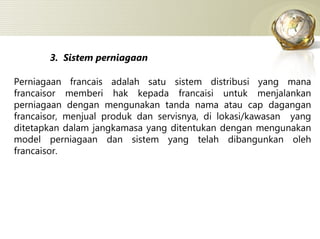 3.  Sistem perniagaan Perniagaan francais adalah satu sistem distribusi yang mana francaisor memberi hak kepada francaisi untuk menjalankan perniagaan dengan mengunakan tanda nama atau cap dagangan francaisor, menjual produk dan servisnya, di lokasi/kawasan  yang ditetapkan dalam jangkamasa yang ditentukan dengan mengunakan model perniagaan dan sistem yang telah dibangunkan oleh francaisor. 