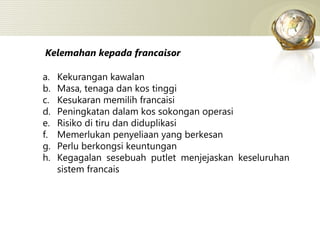 Kelemahan kepada francaisor Kekurangan kawalan Masa, tenaga dan kos tinggi Kesukaran memilih francaisi Peningkatan dalam kos sokongan operasi Risiko di tiru dan diduplikasi Memerlukan penyeliaan yang berkesan Perlu berkongsi keuntungan Kegagalan sesebuah putlet menjejaskan keseluruhan sistem francais 