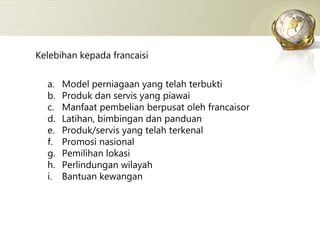Kelebihan kepada francaisi Model perniagaan yang telah terbukti Produk dan servis yang piawai Manfaat pembelian berpusat oleh francaisor Latihan, bimbingan dan panduan Produk/servis yang telah terkenal Promosi nasional Pemilihan lokasi Perlindungan wilayah Bantuan kewangan 
