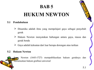BAB 5 
HUKUM NEWTON 
5.1 Pendahuluan 
 Dinamika adalah ilmu yang mempelajari gaya sebagai penyebab 
gerak 
 Hukum Newton menyatakan hubungan antara gaya, massa dan 
gerak benda 
 Gaya adalah kekuatan dari luar berupa dorongan atau tarikan 
5.2 Hukum Newton 
Isaac Newton (1643-1727) mempublikasikan hukum geraknya dan 
merumuskan hukum grafitasi universal 
5.1 
 