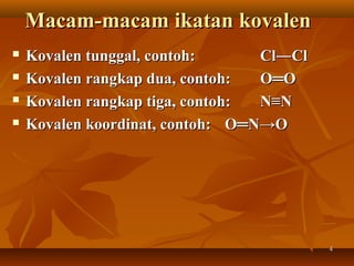 44
Macam-macam ikatan kovalenMacam-macam ikatan kovalen
 Kovalen tunggal, contoh:Kovalen tunggal, contoh: Cl―ClCl―Cl
 Kovalen rangkap dua, contoh:Kovalen rangkap dua, contoh: O═OO═O
 Kovalen rangkap tiga, contoh:Kovalen rangkap tiga, contoh: N≡NN≡N
 Kovalen koordinat, contoh:Kovalen koordinat, contoh: O═N→OO═N→O
 