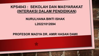 NURULHANA BINTI ISHAK
L20221012694
PROFESOR MADYA DR. AMIR HASAN DAWI
KPS4043 : SEKOLAH DAN MASYARAKAT
(INTERAKSI DALAM PENDIDIKAN)
 