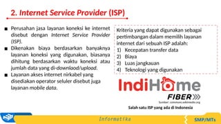 Kriteria yang dapat digunakan sebagai
pertimbangan dalam memilih layanan
internet dari sebuah ISP adalah:
1) Kecepatan transfer data
2) Biaya
3) Luas jangkauan
4) Teknologi yang digunakan
▪ Perusahan jasa layanan koneksi ke internet
disebut dengan Internet Service Provider
(ISP).
▪ Dikenakan biaya berdasarkan banyaknya
layanan koneksi yang digunakan, biasanya
dihitung berdasarkan waktu koneksi atau
jumlah data yang di-downlaod/upload.
▪ Layanan akses internet nirkabel yang
disediakan operator seluler disebut juga
layanan mobile data.
Salah satu ISP yang ada di Indonesia
Sumber: commons.wikimedia.org
2. Internet Service Provider (ISP)
 
