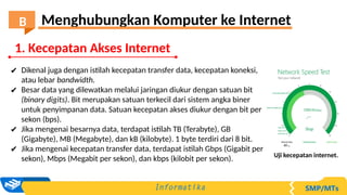 ✔ Dikenal juga dengan istilah kecepatan transfer data, kecepatan koneksi,
atau lebar bandwidth.
✔ Besar data yang dilewatkan melalui jaringan diukur dengan satuan bit
(binary digits). Bit merupakan satuan terkecil dari sistem angka biner
untuk penyimpanan data. Satuan kecepatan akses diukur dengan bit per
sekon (bps).
✔ Jika mengenai besarnya data, terdapat istilah TB (Terabyte), GB
(Gigabyte), MB (Megabyte), dan kB (kilobyte). 1 byte terdiri dari 8 bit.
✔ Jika mengenai kecepatan transfer data, terdapat istilah Gbps (Gigabit per
sekon), Mbps (Megabit per sekon), dan kbps (kilobit per sekon). Uji kecepatan internet.
1. Kecepatan Akses Internet
Menghubungkan Komputer ke Internet
B
 