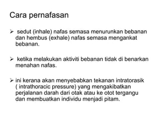 Cara pernafasan
 sedut (inhale) nafas semasa menurunkan bebanan
 dan hembus (exhale) nafas semasa mengankat
 bebanan.

 ketika melakukan aktiviti bebanan tidak di benarkan
 menahan nafas.

 ini kerana akan menyebabkan tekanan intratorasik
  ( intrathoracic pressure) yang mengakibatkan
  perjalanan darah dari otak atau ke otot tergangu
  dan membuatkan individu menjadi pitam.
 