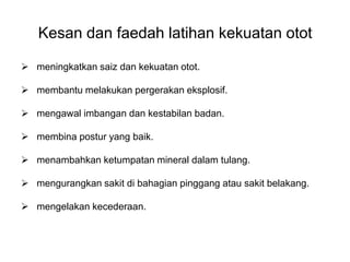 Kesan dan faedah latihan kekuatan otot

 meningkatkan saiz dan kekuatan otot.

 membantu melakukan pergerakan eksplosif.

 mengawal imbangan dan kestabilan badan.

 membina postur yang baik.

 menambahkan ketumpatan mineral dalam tulang.

 mengurangkan sakit di bahagian pinggang atau sakit belakang.

 mengelakan kecederaan.
 