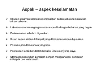 Aspek – aspek keselamatan

 lakukan senaman kalistenik memanaskan badan sebelum melakukan
   latihan bebanan.

 Lakukan senaman regangan secara spesifik dengan bebanan yang ringan.

 Periksa alatan sebelum digunakan.

 Susun semua alatan di tempat yang dikhaskan selepas digunakan.

 Pastikan peredaran udara yang baik.

 Permukaan lantai hendaklah berlapik untuk menyerap daya.

 Utamakan kebersihan peralatan dengan menggunakan semburan
  antiseptik dan tuala bersih.
 