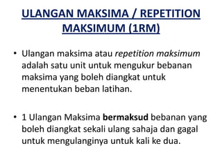 ULANGAN MAKSIMA / REPETITION
       MAKSIMUM (1RM)
• Ulangan maksima atau repetition maksimum
  adalah satu unit untuk mengukur bebanan
  maksima yang boleh diangkat untuk
  menentukan beban latihan.

• 1 Ulangan Maksima bermaksud bebanan yang
  boleh diangkat sekali ulang sahaja dan gagal
  untuk mengulanginya untuk kali ke dua.
 