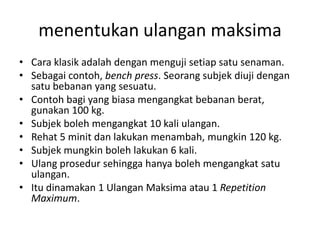menentukan ulangan maksima
• Cara klasik adalah dengan menguji setiap satu senaman.
• Sebagai contoh, bench press. Seorang subjek diuji dengan
  satu bebanan yang sesuatu.
• Contoh bagi yang biasa mengangkat bebanan berat,
  gunakan 100 kg.
• Subjek boleh mengangkat 10 kali ulangan.
• Rehat 5 minit dan lakukan menambah, mungkin 120 kg.
• Subjek mungkin boleh lakukan 6 kali.
• Ulang prosedur sehingga hanya boleh mengangkat satu
  ulangan.
• Itu dinamakan 1 Ulangan Maksima atau 1 Repetition
  Maximum.
 