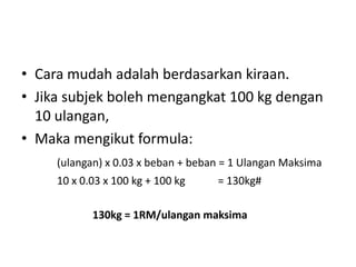 • Cara mudah adalah berdasarkan kiraan.
• Jika subjek boleh mengangkat 100 kg dengan
  10 ulangan,
• Maka mengikut formula:
     (ulangan) x 0.03 x beban + beban = 1 Ulangan Maksima
     10 x 0.03 x 100 kg + 100 kg    = 130kg#

            130kg = 1RM/ulangan maksima
 