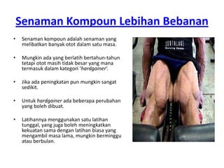 Senaman Kompoun Lebihan Bebanan
•    Senaman kompoun adalah senaman yang
     melibatkan banyak otot dalam satu masa.

•    Mungkin ada yang berlatih bertahun-tahun
     tetapi otot masih tidak besar yang mana
     termasuk dalam kategori ‘hardgainer‘.

•    Jika ada peningkatan pun mungkin sangat
     sedikit.

•    Untuk hardgainer ada beberapa perubahan
     yang boleh dibuat.

•    Latihannya menggunakan satu latihan
     tunggal, yang juga boleh meningkatkan
     kekuatan sama dengan latihan biasa yang
     mengambil masa lama, mungkin berminggu
     atau berbulan.
 