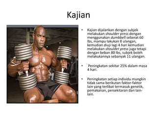 Kajian
   •   Kajian dijalankan dengan subjek
       melakukan shoulder press dengan
       menggunakan dumbbell seberat 60
       lbs, mampu lakukan 8 ulangan,
       kemudian diuji lagi 4 hari kemudian
       melakukan shoulder press juga tetapi
       dengan beban 80 lbs, subjek boleh
       melakukannya sebanyak 11 ulangan.

   •   Peningkatan sekitar 25% dalam masa
       4 hari.

   •   Peningkatan setiap individu mungkin
       tidak sama berikutan faktor-faktor
       lain yang terlibat termasuk genetik,
       pemakanan, persekitaran dan lain-
       lain.
 