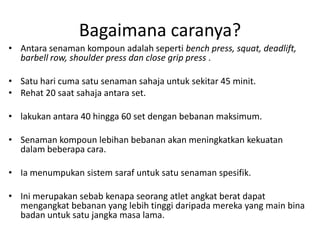 Bagaimana caranya?
• Antara senaman kompoun adalah seperti bench press, squat, deadlift,
  barbell row, shoulder press dan close grip press .

• Satu hari cuma satu senaman sahaja untuk sekitar 45 minit.
• Rehat 20 saat sahaja antara set.

• lakukan antara 40 hingga 60 set dengan bebanan maksimum.

• Senaman kompoun lebihan bebanan akan meningkatkan kekuatan
  dalam beberapa cara.

• Ia menumpukan sistem saraf untuk satu senaman spesifik.

• Ini merupakan sebab kenapa seorang atlet angkat berat dapat
  mengangkat bebanan yang lebih tinggi daripada mereka yang main bina
  badan untuk satu jangka masa lama.
 