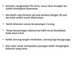 • Semakin menghampiri 45 minit, masa rehat mungkin lari
  sedikit disebabkan kepenatan.

• Jika boleh cuba berehat tak jauh berbeza dengan 20 saat.
  Jika lebih sedikit masih dibenarkan.

• Boleh dilakukan secara berpasangan 2 orang.

• Tetapi berpasangan sebenarnya lebih teruk disebabkan
  tiada masa rehat.

• Ketika seorang tengah melakukan, seorang lagi berjaga-jaga.

• Dan sukar untuk memastikan pasangan boleh mengangkat
  bebanan yang sama.
 