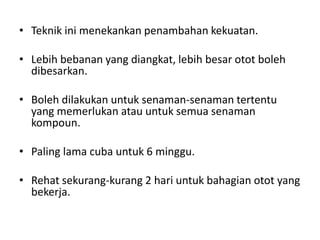 • Teknik ini menekankan penambahan kekuatan.

• Lebih bebanan yang diangkat, lebih besar otot boleh
  dibesarkan.

• Boleh dilakukan untuk senaman-senaman tertentu
  yang memerlukan atau untuk semua senaman
  kompoun.

• Paling lama cuba untuk 6 minggu.

• Rehat sekurang-kurang 2 hari untuk bahagian otot yang
  bekerja.
 