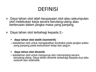 DEFINISI
 Daya tahan otot ialah keupayaan otot atau sekumpulan
  otot melakukan kerja secara berulang-ulang atau
  berterusan dalam jangka masa yang panjang.

 Daya tahan otot terbahagi kepada 2:-

    daya tahan otot statik (isometrik)
   – kebolehan otot untuk mengekalkan kontraksi pada jangka waktu
      yang panjang pada kedudukan tetap dan pegun.

    daya tahan otot dinamik
   – kebolehan otot untuk mengucup dan memanjang secara
      berulang-ulang. Daya tahan dinamik terbahagi kepada dua iaitu
      isotonik dan isokinetik.
 