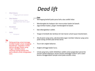 •   Otot Utama
                                               Dead lift
      –     Pinggang (Erector Spinae)
                                               Cara
•   Otot Kedua
      –     Punggung (Glutes), Bahu
                                           •   Memegang barbell pada paras bahu atau sedikit lebar.
            (Deltoid), lower back, upper
            back                           •   Membongkok ke hadapan dan menurunkan badan ke bawah.
                                           •   Jaga lentikan badan, jangan membongkok ke bawah.
•   Peralatan
      –     Barbell
                                           •   Kaki dibengkokkan sedikit.
•   Jenis
      –     Kompoun                        •   Tangan di terbalik dan berbeza kiri dan kanan untuk tujuan keselamatan.

                                           •   Jika di posisi yang sama, ada kecenderungan memberi tekanan yang sama
Tip                                            pada tulang vertebra jika terlalu berat.
•   Paling penting untuk menjaga
    lentikan badan untuk mengelak          •   Turun dan angkat bebanan.
    kecederaan. Dapatkan rentak
    dahulu dengan beban yang               •   Angkat sehingga badan lurus.
    ringan. Deadlift antara
    senaman paling bahaya dan
    perlu dibuat untuk menguatkan          •   Untuk yang lama, boleh dilebihkan sedikit untuk pergerakan penuh ke
    core.                                      erector spinae walaupun secara amnya melanggar hukum sains sukan
                                               kerana menggerakkan banyak sendi pada sesuatu masa.
 