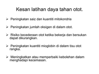 Kesan latihan daya tahan otot.
 Peningkatan saiz dan kuantiti mitokondria

 Peningkatan jumlah oksigen di dalam otot.

 Risiko kecederaan otot ketika bekerja dan bersukan
  dapat dikurangkan.

 Peningkatan kuantiti mioglobin di dalam tisu otot
  rangka.

 Meningkatkan atau memperbaiki kebolehan dalam
  menghadapi kecemasan.
 