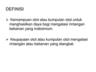 DEFINISI

 Kemampuan otot atau kumpulan otot untuk
 menghasilkan daya bagi mengatasi rintangan
 bebanan yang maksimum.

 Keupayaan otot atau kumpulan otot mengatasi
 rintangan atau bebanan yang diangkat.
 