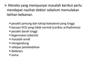  Mereka yang mempunyai masalah berikut perlu
 mendapat nasihat doktor sebelum memulakan
 latihan bebanan.

   pesakit jantung dan tahap kalesterol yang tinggi.
   bacaan ECG yang tidak normal (cardiac arrhythmias)
   pesakit darah tinggi
   kegemukan (obesiti)
   masalah sendi
   mengandung
   selepas pembedahan
   diebetes
   asma
 