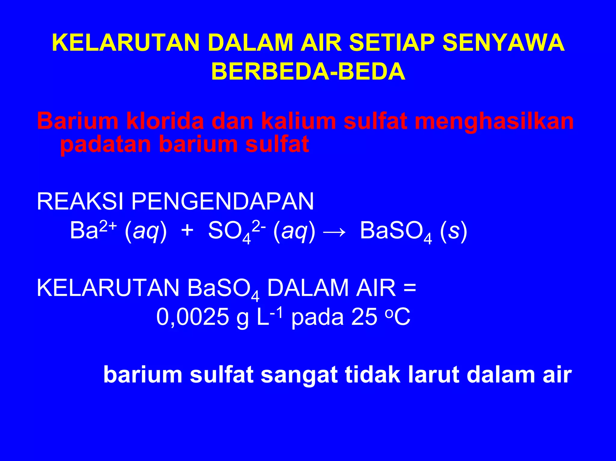 KELARUTAN DALAM AIR SETIAP SENYAWA
           BERBEDA-BEDA

Barium klorida dan kalium sulfat menghasilkan
 padatan barium sulfat

REAKSI PENGENDAPAN
  Ba2+ (aq) + SO42- (aq) → BaSO4 (s)

KELARUTAN BaSO4 DALAM AIR =
        0,0025 g L-1 pada 25 oC

     barium sulfat sangat tidak larut dalam air
 