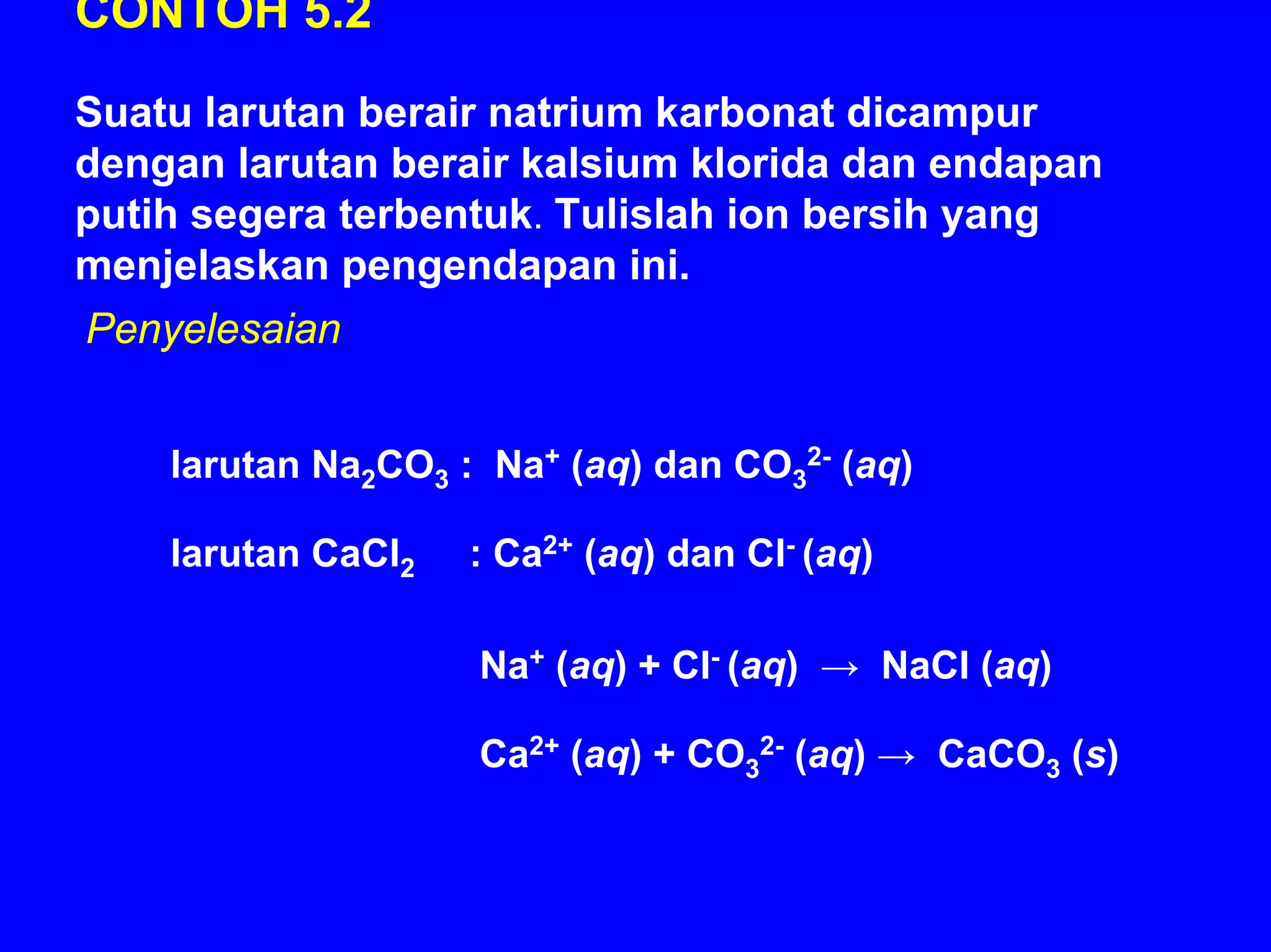 CONTOH 5.2
Suatu larutan berair natrium karbonat dicampur
dengan larutan berair kalsium klorida dan endapan
putih segera terbentuk. Tulislah ion bersih yang
menjelaskan pengendapan ini.
Penyelesaian


    larutan Na2CO3 : Na+ (aq) dan CO32- (aq)

    larutan CaCl2   : Ca2+ (aq) dan Cl- (aq)

                    Na+ (aq) + Cl- (aq) → NaCl (aq)

                    Ca2+ (aq) + CO32- (aq) → CaCO3 (s)
 