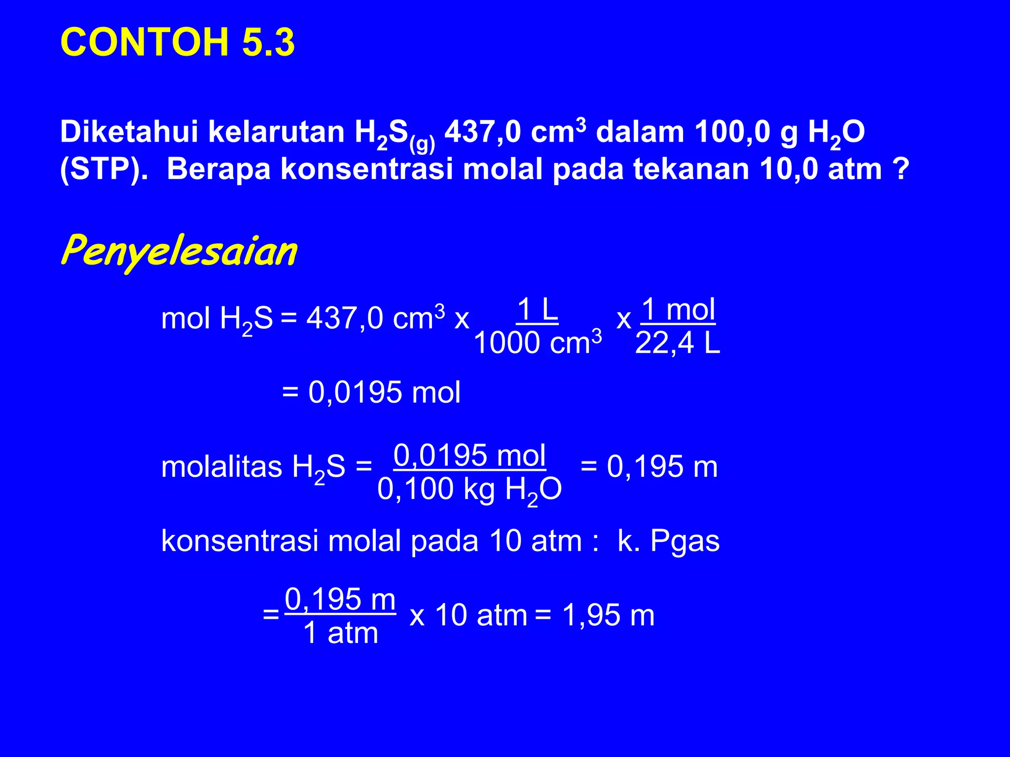 CONTOH 5.3

Diketahui kelarutan H2S(g) 437,0 cm3 dalam 100,0 g H2O
(STP). Berapa konsentrasi molal pada tekanan 10,0 atm ?

Penyelesaian
      mol H2S = 437,0 cm3 x        1L   x 1 mol
                                1000 cm3 22,4 L
                 = 0,0195 mol

      molalitas H2S = 0,0195 mol = 0,195 m
                     0,100 kg H2O
      konsentrasi molal pada 10 atm : k. Pgas
                 0,195 m
             =           x 10 atm = 1,95 m
                  1 atm
 