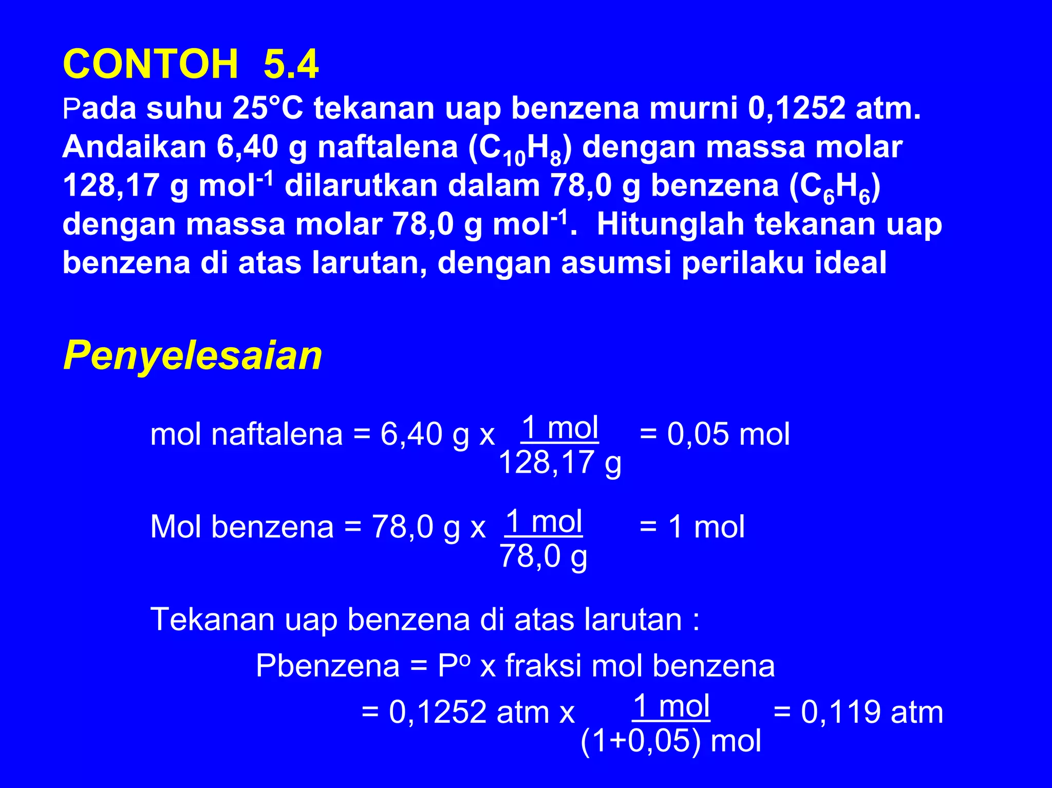 CONTOH 5.4
Pada suhu 25°C tekanan uap benzena murni 0,1252 atm.
Andaikan 6,40 g naftalena (C10H8) dengan massa molar
128,17 g mol-1 dilarutkan dalam 78,0 g benzena (C6H6)
dengan massa molar 78,0 g mol-1. Hitunglah tekanan uap
benzena di atas larutan, dengan asumsi perilaku ideal

Penyelesaian
     mol naftalena = 6,40 g x 1 mol = 0,05 mol
                             128,17 g

     Mol benzena = 78,0 g x 1 mol    = 1 mol
                            78,0 g
     Tekanan uap benzena di atas larutan :
           Pbenzena = Po x fraksi mol benzena
                  = 0,1252 atm x     1 mol    = 0,119 atm
                                 (1+0,05) mol
 