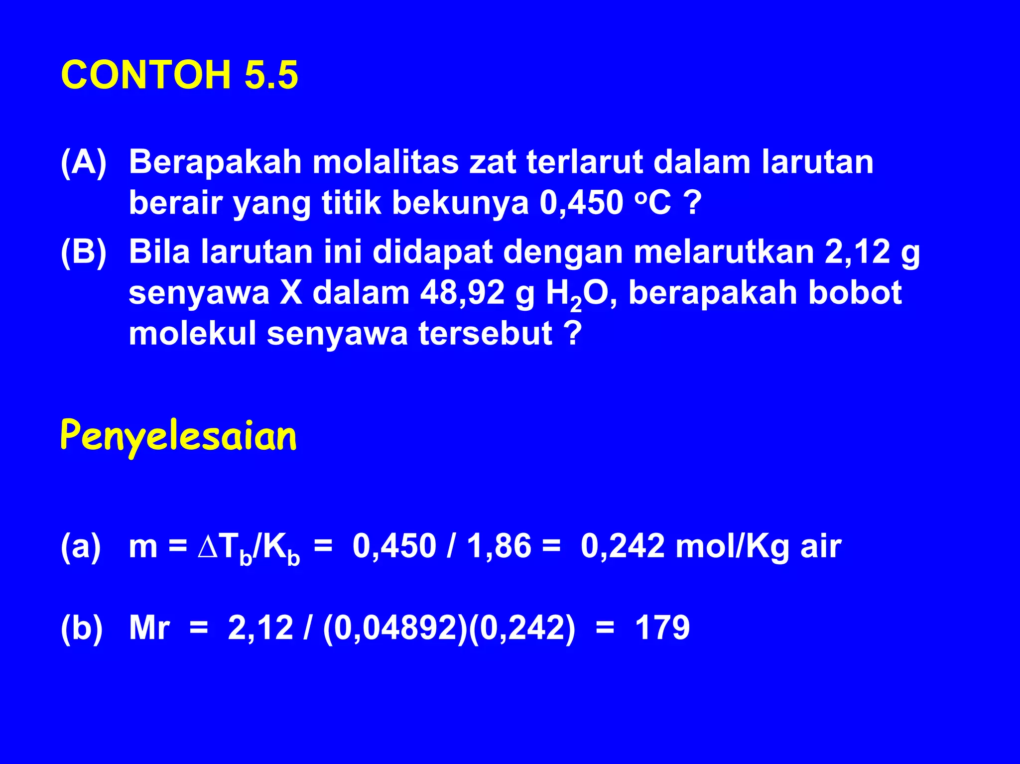 CONTOH 5.5

(A) Berapakah molalitas zat terlarut dalam larutan
    berair yang titik bekunya 0,450 oC ?
(B) Bila larutan ini didapat dengan melarutkan 2,12 g
    senyawa X dalam 48,92 g H2O, berapakah bobot
    molekul senyawa tersebut ?


Penyelesaian

(a) m = ∆Tb/Kb = 0,450 / 1,86 = 0,242 mol/Kg air

(b) Mr = 2,12 / (0,04892)(0,242) = 179
 