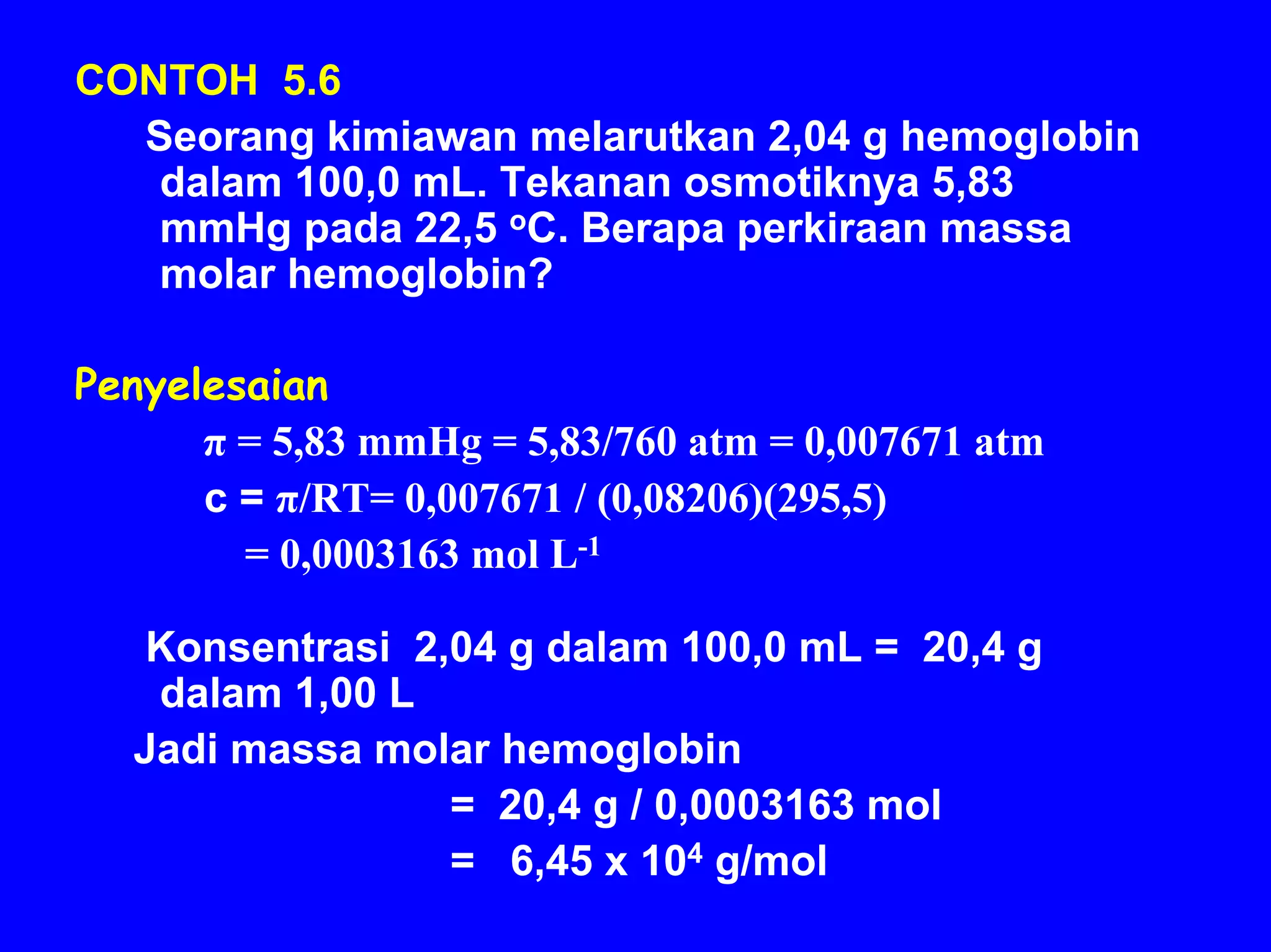 CONTOH 5.6
  Seorang kimiawan melarutkan 2,04 g hemoglobin
   dalam 100,0 mL. Tekanan osmotiknya 5,83
   mmHg pada 22,5 oC. Berapa perkiraan massa
   molar hemoglobin?

Penyelesaian
      π = 5,83 mmHg = 5,83/760 atm = 0,007671 atm
      c = π/RT= 0,007671 / (0,08206)(295,5)
        = 0,0003163 mol L-1

   Konsentrasi 2,04 g dalam 100,0 mL = 20,4 g
   dalam 1,00 L
  Jadi massa molar hemoglobin
                 = 20,4 g / 0,0003163 mol
                 = 6,45 x 104 g/mol
 