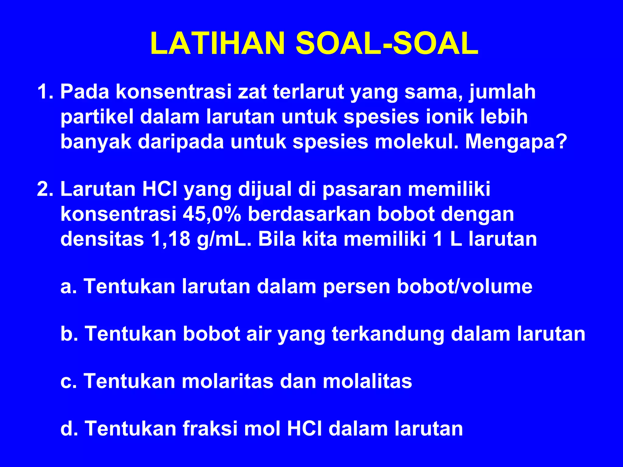 LATIHAN SOAL-SOAL
1. Pada konsentrasi zat terlarut yang sama, jumlah
   partikel dalam larutan untuk spesies ionik lebih
   banyak daripada untuk spesies molekul. Mengapa?

2. Larutan HCl yang dijual di pasaran memiliki
   konsentrasi 45,0% berdasarkan bobot dengan
   densitas 1,18 g/mL. Bila kita memiliki 1 L larutan

  a. Tentukan larutan dalam persen bobot/volume

  b. Tentukan bobot air yang terkandung dalam larutan

  c. Tentukan molaritas dan molalitas

  d. Tentukan fraksi mol HCl dalam larutan
 