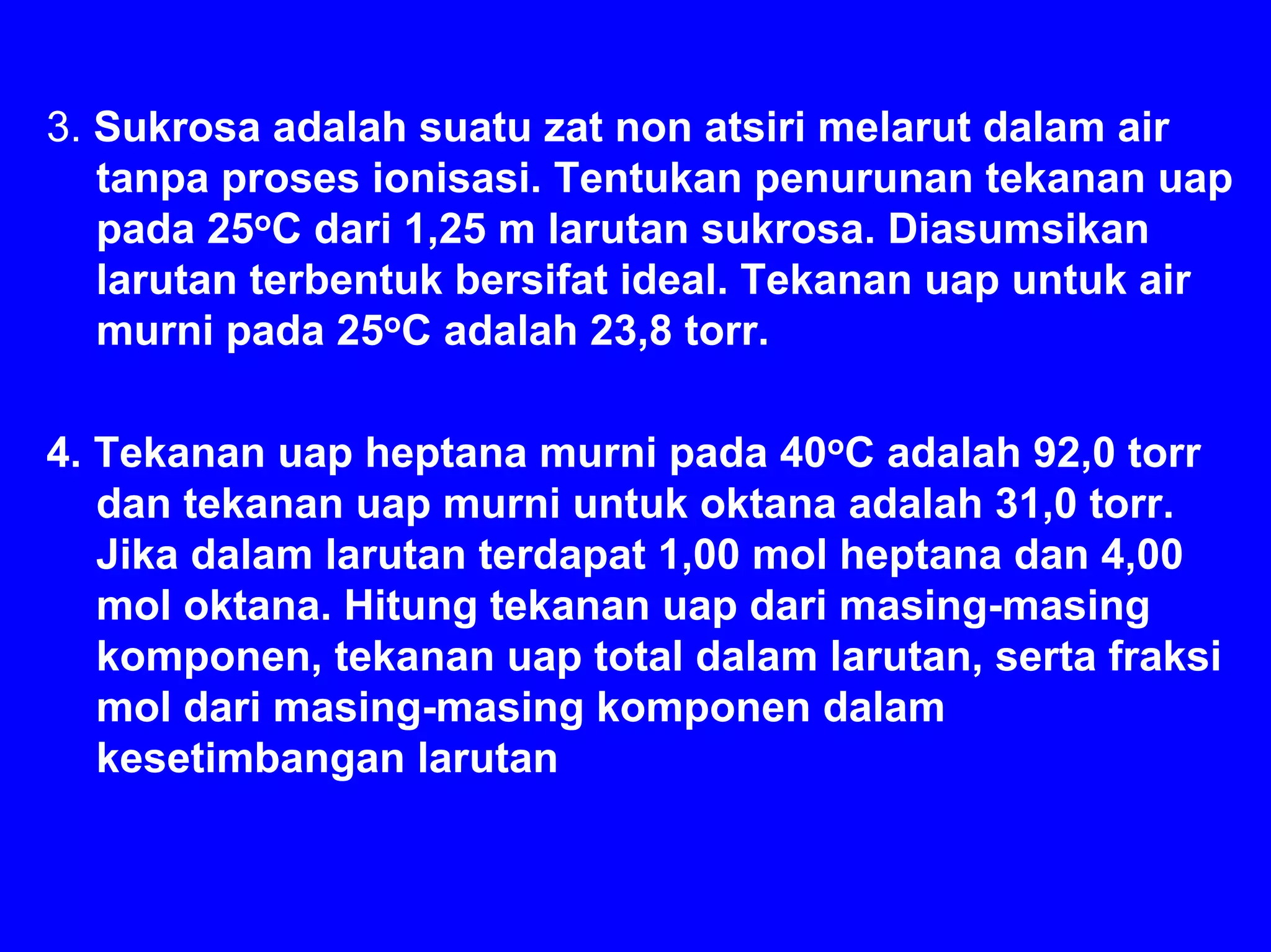 3. Sukrosa adalah suatu zat non atsiri melarut dalam air
   tanpa proses ionisasi. Tentukan penurunan tekanan uap
   pada 25oC dari 1,25 m larutan sukrosa. Diasumsikan
   larutan terbentuk bersifat ideal. Tekanan uap untuk air
   murni pada 25oC adalah 23,8 torr.

4. Tekanan uap heptana murni pada 40oC adalah 92,0 torr
   dan tekanan uap murni untuk oktana adalah 31,0 torr.
   Jika dalam larutan terdapat 1,00 mol heptana dan 4,00
   mol oktana. Hitung tekanan uap dari masing-masing
   komponen, tekanan uap total dalam larutan, serta fraksi
   mol dari masing-masing komponen dalam
   kesetimbangan larutan
 