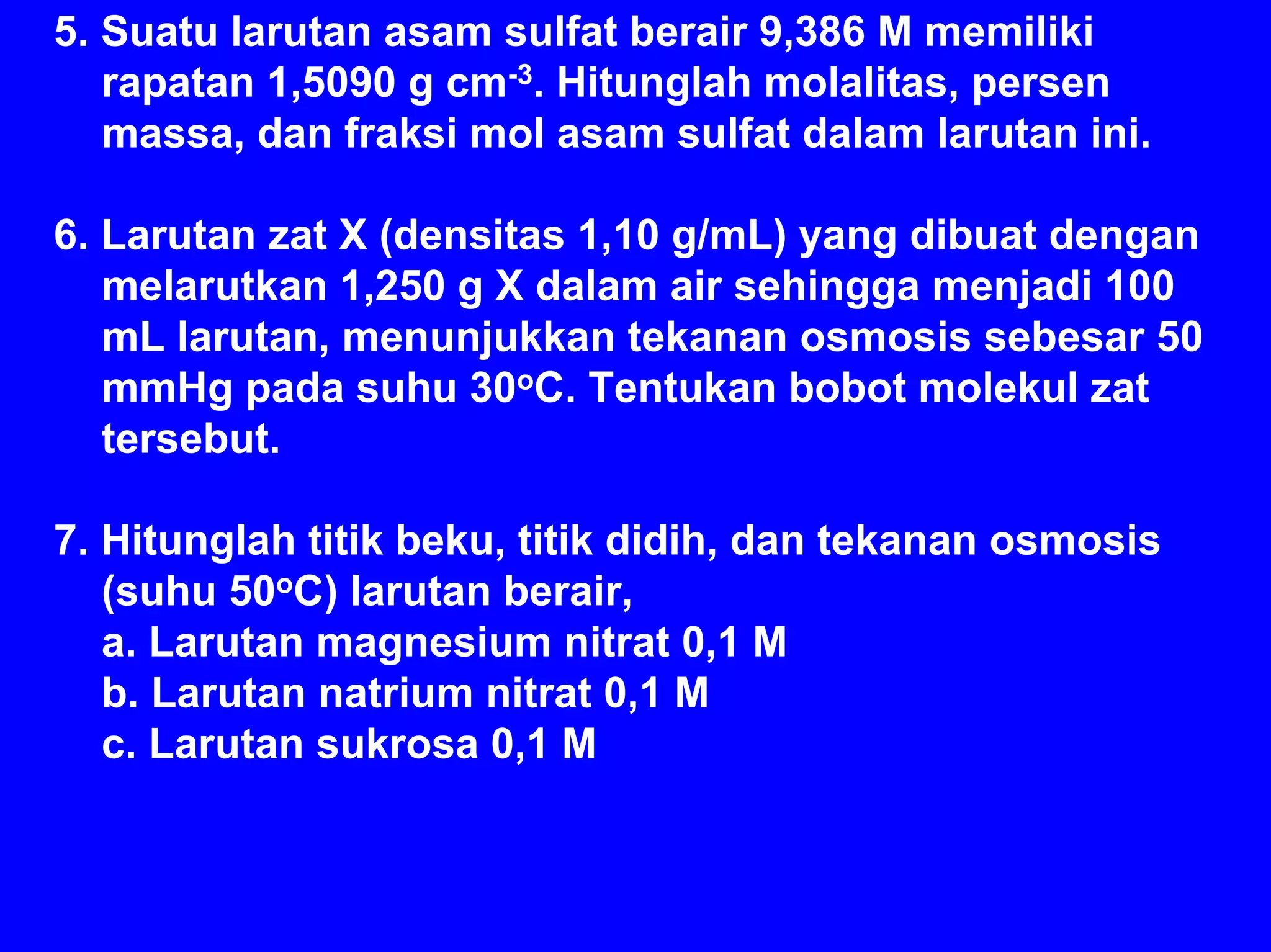 5. Suatu larutan asam sulfat berair 9,386 M memiliki
   rapatan 1,5090 g cm-3. Hitunglah molalitas, persen
   massa, dan fraksi mol asam sulfat dalam larutan ini.

6. Larutan zat X (densitas 1,10 g/mL) yang dibuat dengan
   melarutkan 1,250 g X dalam air sehingga menjadi 100
   mL larutan, menunjukkan tekanan osmosis sebesar 50
   mmHg pada suhu 30oC. Tentukan bobot molekul zat
   tersebut.

7. Hitunglah titik beku, titik didih, dan tekanan osmosis
   (suhu 50oC) larutan berair,
   a. Larutan magnesium nitrat 0,1 M
   b. Larutan natrium nitrat 0,1 M
   c. Larutan sukrosa 0,1 M
 