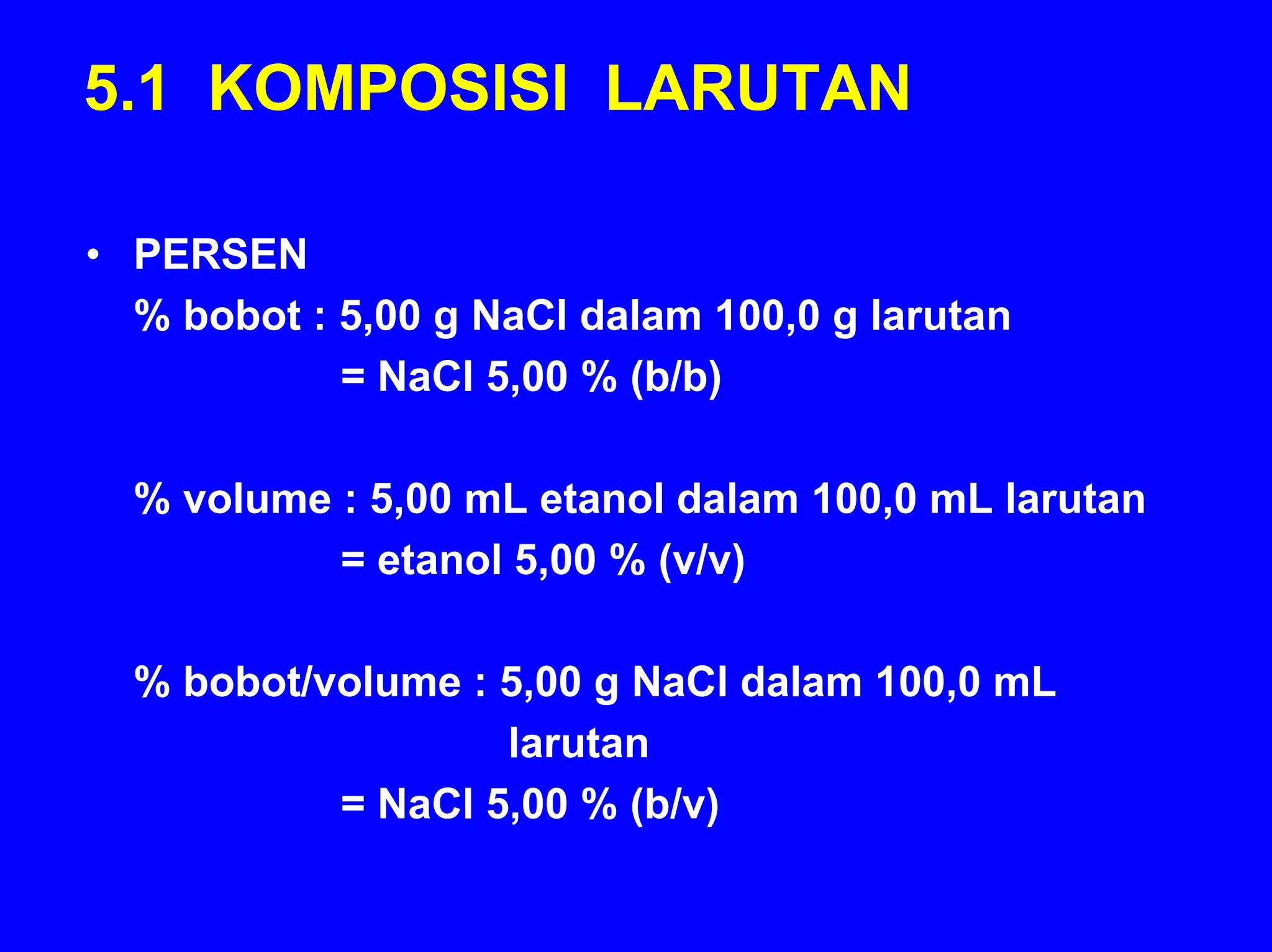 5.1 KOMPOSISI LARUTAN

• PERSEN
  % bobot : 5,00 g NaCl dalam 100,0 g larutan
            = NaCl 5,00 % (b/b)

  % volume : 5,00 mL etanol dalam 100,0 mL larutan
           = etanol 5,00 % (v/v)

  % bobot/volume : 5,00 g NaCl dalam 100,0 mL
                   larutan
           = NaCl 5,00 % (b/v)
 